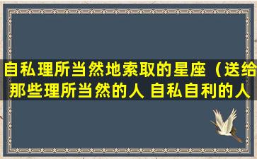 自私理所当然地索取的星座（送给那些理所当然的人 自私自利的人）